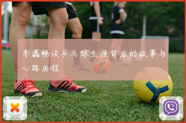 李磊畅谈乒乓球生涯背后的故事与心路历程