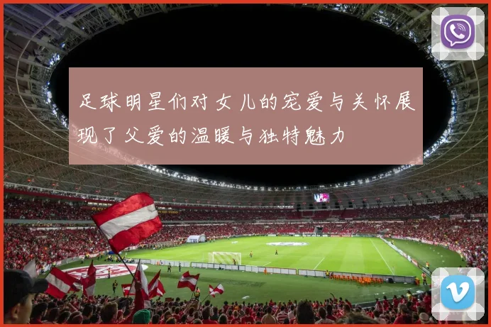 足球明星们对女儿的宠爱与关怀展现了父爱的温暖与独特魅力
